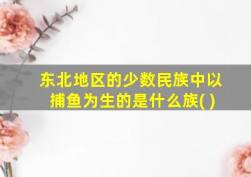 东北地区的少数民族中以捕鱼为生的是什么族( )